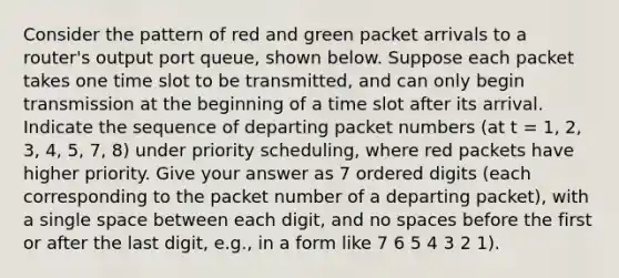 Consider the pattern of red and green packet arrivals to a router's output port queue, shown below. Suppose each packet takes one time slot to be transmitted, and can only begin transmission at the beginning of a time slot after its arrival. Indicate the sequence of departing packet numbers (at t = 1, 2, 3, 4, 5, 7, 8) under priority scheduling, where red packets have higher priority. Give your answer as 7 ordered digits (each corresponding to the packet number of a departing packet), with a single space between each digit, and no spaces before the first or after the last digit, e.g., in a form like 7 6 5 4 3 2 1).