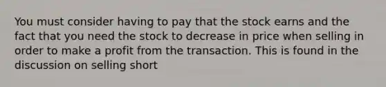 You must consider having to pay that the stock earns and the fact that you need the stock to decrease in price when selling in order to make a profit from the transaction. This is found in the discussion on selling short