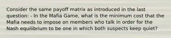 Consider the same payoff matrix as introduced in the last question: - In the Mafia Game, what is the minimum cost that the Mafia needs to impose on members who talk in order for the Nash equilibrium to be one in which both suspects keep quiet?