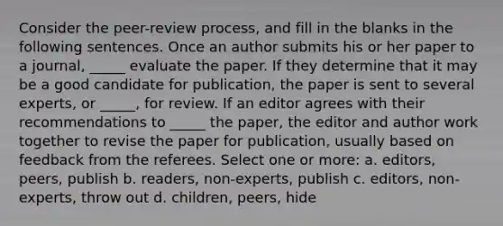 Consider the peer-review process, and fill in the blanks in the following sentences. Once an author submits his or her paper to a journal, _____ evaluate the paper. If they determine that it may be a good candidate for publication, the paper is sent to several experts, or _____, for review. If an editor agrees with their recommendations to _____ the paper, the editor and author work together to revise the paper for publication, usually based on feedback from the referees. Select one or more: a. editors, peers, publish b. readers, non-experts, publish c. editors, non-experts, throw out d. children, peers, hide