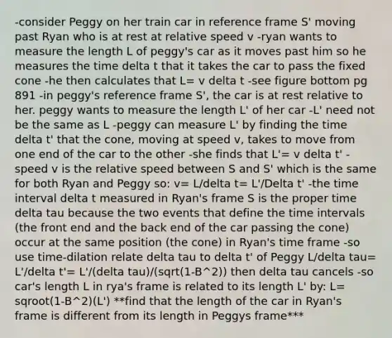 -consider Peggy on her train car in reference frame S' moving past Ryan who is at rest at relative speed v -ryan wants to measure the length L of peggy's car as it moves past him so he measures the time delta t that it takes the car to pass the fixed cone -he then calculates that L= v delta t -see figure bottom pg 891 -in peggy's reference frame S', the car is at rest relative to her. peggy wants to measure the length L' of her car -L' need not be the same as L -peggy can measure L' by finding the time delta t' that the cone, moving at speed v, takes to move from one end of the car to the other -she finds that L'= v delta t' -speed v is the relative speed between S and S' which is the same for both Ryan and Peggy so: v= L/delta t= L'/Delta t' -the <a href='https://www.questionai.com/knowledge/kistlM8mUs-time-interval' class='anchor-knowledge'>time interval</a> delta t measured in Ryan's frame S is the proper time delta tau because the two events that define the time intervals (the front end and the back end of the car passing the cone) occur at the same position (the cone) in Ryan's time frame -so use time-dilation relate delta tau to delta t' of Peggy L/delta tau= L'/delta t'= L'/(delta tau)/(sqrt(1-B^2)) then delta tau cancels -so car's length L in rya's frame is related to its length L' by: L= sqroot(1-B^2)(L') **find that the length of the car in Ryan's frame is different from its length in Peggys frame***