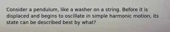 Consider a pendulum, like a washer on a string. Before it is displaced and begins to oscillate in <a href='https://www.questionai.com/knowledge/kvMRoZTFEM-simple-harmonic-motion' class='anchor-knowledge'>simple harmonic motion</a>, its state can be described best by what?