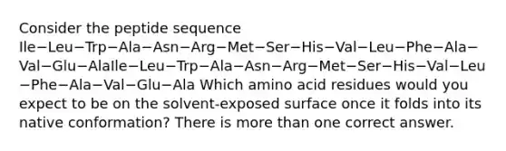 Consider the peptide sequence Ile−Leu−Trp−Ala−Asn−Arg−Met−Ser−His−Val−Leu−Phe−Ala−Val−Glu−AlaIle−Leu−Trp−Ala−Asn−Arg−Met−Ser−His−Val−Leu−Phe−Ala−Val−Glu−Ala Which amino acid residues would you expect to be on the solvent‑exposed surface once it folds into its native conformation? There is more than one correct answer.