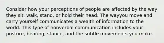 Consider how your perceptions of people are affected by the way they sit, walk, stand, or hold their head. The wayyou move and carry yourself communicates a wealth of information to the world. This type of nonverbal communication includes your posture, bearing, stance, and the subtle movements you make.