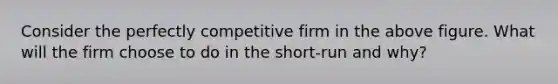 Consider the perfectly competitive firm in the above figure. What will the firm choose to do in the short-run and why?