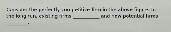 Consider the perfectly competitive firm in the above figure. In the long run, existing firms ___________ and new potential firms _________.