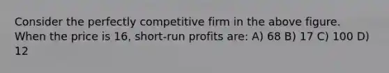 Consider the perfectly competitive firm in the above figure. When the price is 16, short-run profits are: A) 68 B) 17 C) 100 D) 12