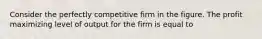 Consider the perfectly competitive firm in the figure. The profit maximizing level of output for the firm is equal to