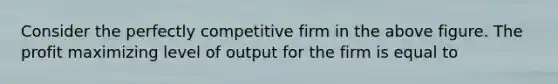 Consider the perfectly competitive firm in the above figure. The profit maximizing level of output for the firm is equal to