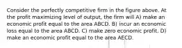 Consider the perfectly competitive firm in the figure above. At the profit maximizing level of output, the firm will A) make an economic profit equal to the area ABCD. B) incur an economic loss equal to the area ABCD. C) make zero economic profit. D) make an economic profit equal to the area AECD.