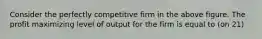 Consider the perfectly competitive firm in the above figure. The profit maximizing level of output for the firm is equal to (on 21)