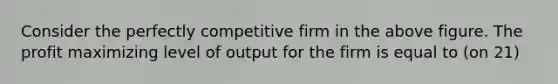 Consider the perfectly competitive firm in the above figure. The profit maximizing level of output for the firm is equal to (on 21)