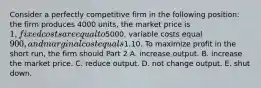 Consider a perfectly competitive firm in the following​ position: the firm produces 4000 ​units, the market price is​ 1, fixed costs are equal to ​5000​, variable costs equal​ 900, and marginal cost equals​1.10. To maximize profit in the short​ run, the firm should Part 2 A. increase output. B. increase the market price. C. reduce output. D. not change output. E. shut down.