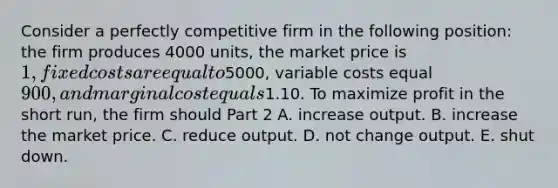 Consider a perfectly competitive firm in the following​ position: the firm produces 4000 ​units, the market price is​ 1, fixed costs are equal to ​5000​, variable costs equal​ 900, and marginal cost equals​1.10. To maximize profit in the short​ run, the firm should Part 2 A. increase output. B. increase the market price. C. reduce output. D. not change output. E. shut down.