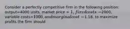 Consider a perfectly competitive firm in the following position: output=4000 units, market price = 1, fixed costs=2000, variable costs=1000, and marginal cost =1.18. to maximize profits the firm should