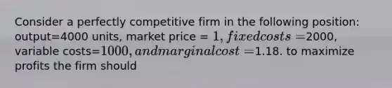 Consider a perfectly competitive firm in the following position: output=4000 units, market price = 1, fixed costs=2000, variable costs=1000, and marginal cost =1.18. to maximize profits the firm should