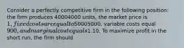 Consider a perfectly competitive firm in the following​ position: the firm produces 40004000 ​units, the market price is​ 1, fixed costs are equal to ​50005000​, variable costs equal​ 900, and marginal cost equals​1.10. To maximize profit in the short​ run, the firm should