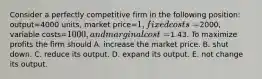 Consider a perfectly competitive firm in the following​ position: output=4000 ​units, market price=​1, fixed costs=​2000, variable costs=​1000, and marginal cost=​1.43. To maximize profits the firm should A. increase the market price. B. shut down. C. reduce its output. D. expand its output. E. not change its output.