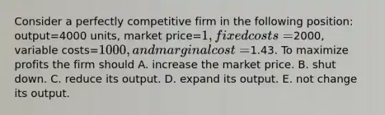 Consider a perfectly competitive firm in the following​ position: output=4000 ​units, market price=​1, fixed costs=​2000, variable costs=​1000, and marginal cost=​1.43. To maximize profits the firm should A. increase the market price. B. shut down. C. reduce its output. D. expand its output. E. not change its output.