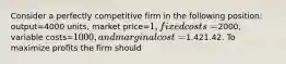 Consider a perfectly competitive firm in the following​ position: output=4000 ​units, market price=​1, fixed costs=​2000, variable costs=​1000, and marginal cost=​1.421.42. To maximize profits the firm should