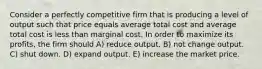 Consider a perfectly competitive firm that is producing a level of output such that price equals average total cost and average total cost is less than marginal cost. In order to maximize its profits, the firm should A) reduce output. B) not change output. C) shut down. D) expand output. E) increase the market price.