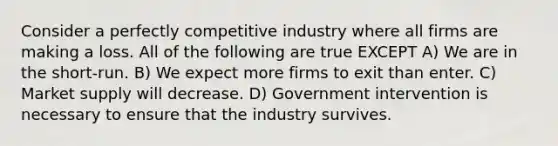 Consider a perfectly competitive industry where all firms are making a loss. All of the following are true EXCEPT A) We are in the short-run. B) We expect more firms to exit than enter. C) Market supply will decrease. D) Government intervention is necessary to ensure that the industry survives.