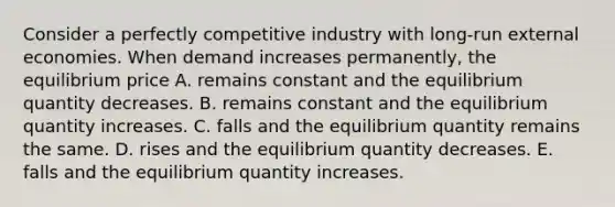 Consider a perfectly competitive industry with long-run external economies. When demand increases permanently, the equilibrium price A. remains constant and the equilibrium quantity decreases. B. remains constant and the equilibrium quantity increases. C. falls and the equilibrium quantity remains the same. D. rises and the equilibrium quantity decreases. E. falls and the equilibrium quantity increases.