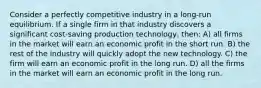 Consider a perfectly competitive industry in a long-run equilibrium. If a single firm in that industry discovers a significant cost-saving production technology, then: A) all firms in the market will earn an economic profit in the short run. B) the rest of the industry will quickly adopt the new technology. C) the firm will earn an economic profit in the long run. D) all the firms in the market will earn an economic profit in the long run.