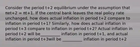 Consider the period t+2 equilibrium under the assumption that πet+2 = πt+1. If the central bank leaves the real policy rate​ unchanged, how does actual inflation in period t+2 compare to inflation in period t+1​? ​Similarly, how does actual inflation in period t+3 compare to inflation in period t+2​? Actual inflation in period t+2 will be__________ inflation in period t+1​, and actual inflation in period t+3will be __________ inflation in period t+2