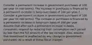 Consider a permanent increase in government purchases of 100 per year​ (in real​ terms). The increase in purchases is financed by a permanent increase in​ lump-sum taxes of 100 per year. f. Consider a permanent increase in government purchases of 100 per year​ (in real​ terms). The increase in purchases is financed by a permanent increase in​ lump-sum taxes of 100 per year. Assume that after such a permanent increase in​ taxes, consumers respond by reducing their consumption each period by less than the full amount of the tax increase.​ Also, assume that investment is unaffected by any change in government purchases. As a result of these fiscal changes