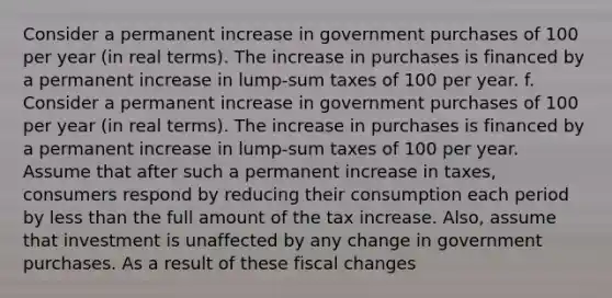 Consider a permanent increase in government purchases of 100 per year​ (in real​ terms). The increase in purchases is financed by a permanent increase in​ lump-sum taxes of 100 per year. f. Consider a permanent increase in government purchases of 100 per year​ (in real​ terms). The increase in purchases is financed by a permanent increase in​ lump-sum taxes of 100 per year. Assume that after such a permanent increase in​ taxes, consumers respond by reducing their consumption each period by less than the full amount of the tax increase.​ Also, assume that investment is unaffected by any change in government purchases. As a result of these fiscal changes