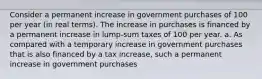 Consider a permanent increase in government purchases of 100 per year​ (in real​ terms). The increase in purchases is financed by a permanent increase in​ lump-sum taxes of 100 per year. a. As compared with a temporary increase in government purchases that is also financed by a tax​ increase, such a permanent increase in government purchases