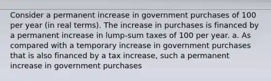 Consider a permanent increase in government purchases of 100 per year​ (in real​ terms). The increase in purchases is financed by a permanent increase in​ lump-sum taxes of 100 per year. a. As compared with a temporary increase in government purchases that is also financed by a tax​ increase, such a permanent increase in government purchases