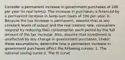 Consider a permanent increase in government purchases of 100 per year​ (in real​ terms). The increase in purchases is financed by a permanent increase in​ lump-sum taxes of 100 per year. b. Because the tax increase is​ permanent, assume that at any constant levels of output and the real interest​ rate, consumers respond by reducing their consumption each period by the full amount of the tax increase.​ Also, assume that investment is unaffected by any change in government purchases. Under these​ assumptions, determine how a permanent increase in government purchases affect the following​ curves: 1. The national saving curve 2. The IS curve