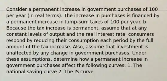 Consider a permanent increase in government purchases of 100 per year​ (in real​ terms). The increase in purchases is financed by a permanent increase in​ lump-sum taxes of 100 per year. b. Because the tax increase is​ permanent, assume that at any constant levels of output and the real interest​ rate, consumers respond by reducing their consumption each period by the full amount of the tax increase.​ Also, assume that investment is unaffected by any change in government purchases. Under these​ assumptions, determine how a permanent increase in government purchases affect the following​ curves: 1. The national saving curve 2. The IS curve