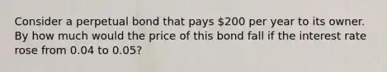 Consider a perpetual bond that pays 200 per year to its owner. By how much would the price of this bond fall if the interest rate rose from 0.04 to 0.05?