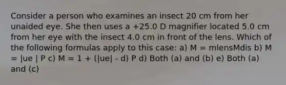 Consider a person who examines an insect 20 cm from her unaided eye. She then uses a +25.0 D magnifier located 5.0 cm from her eye with the insect 4.0 cm in front of the lens. Which of the following formulas apply to this case: a) M = mlensMdis b) M = |ue | P c) M = 1 + (|ue| - d) P d) Both (a) and (b) e) Both (a) and (c)