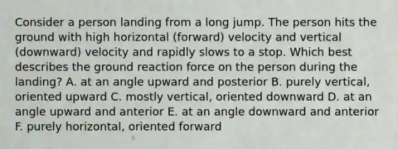 Consider a person landing from a long jump. The person hits the ground with high horizontal (forward) velocity and vertical (downward) velocity and rapidly slows to a stop. Which best describes the ground reaction force on the person during the landing? A. at an angle upward and posterior B. purely vertical, oriented upward C. mostly vertical, oriented downward D. at an angle upward and anterior E. at an angle downward and anterior F. purely horizontal, oriented forward