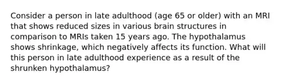 Consider a person in late adulthood (age 65 or older) with an MRI that shows reduced sizes in various brain structures in comparison to MRIs taken 15 years ago. The hypothalamus shows shrinkage, which negatively affects its function. What will this person in late adulthood experience as a result of the shrunken hypothalamus?