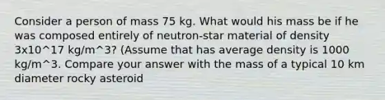 Consider a person of mass 75 kg. What would his mass be if he was composed entirely of neutron-star material of density 3x10^17 kg/m^3? (Assume that has average density is 1000 kg/m^3. Compare your answer with the mass of a typical 10 km diameter rocky asteroid