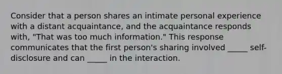 Consider that a person shares an intimate personal experience with a distant acquaintance, and the acquaintance responds with, "That was too much information." This response communicates that the first person's sharing involved _____ self-disclosure and can _____ in the interaction.