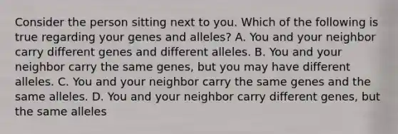 Consider the person sitting next to you. Which of the following is true regarding your genes and alleles? A. You and your neighbor carry different genes and different alleles. B. You and your neighbor carry the same genes, but you may have different alleles. C. You and your neighbor carry the same genes and the same alleles. D. You and your neighbor carry different genes, but the same alleles