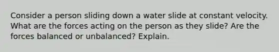 Consider a person sliding down a water slide at constant velocity. What are the forces acting on the person as they slide? Are the forces balanced or unbalanced? Explain.