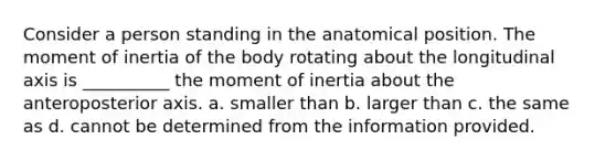 Consider a person standing in the anatomical position. The moment of inertia of the body rotating about the longitudinal axis is __________ the moment of inertia about the anteroposterior axis. a. smaller than b. larger than c. the same as d. cannot be determined from the information provided.