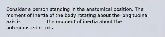 Consider a person standing in the anatomical position. The moment of inertia of the body rotating about the longitudinal axis is __________ the moment of inertia about the anteroposterior axis.