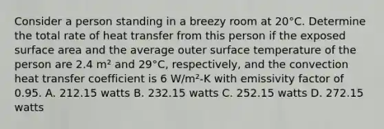 Consider a person standing in a breezy room at 20°C. Determine the total rate of heat transfer from this person if the exposed surface area and the average outer surface temperature of the person are 2.4 m² and 29°C, respectively, and the convection heat transfer coefficient is 6 W/m²-K with emissivity factor of 0.95. A. 212.15 watts B. 232.15 watts C. 252.15 watts D. 272.15 watts