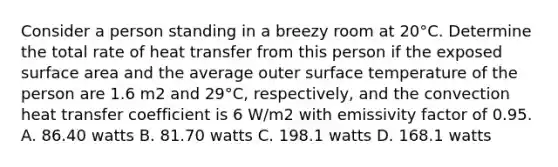 Consider a person standing in a breezy room at 20°C. Determine the total rate of heat transfer from this person if the exposed <a href='https://www.questionai.com/knowledge/kEtsSAPENL-surface-area' class='anchor-knowledge'>surface area</a> and the average outer <a href='https://www.questionai.com/knowledge/kkV3ggZUFU-surface-temperature' class='anchor-knowledge'>surface temperature</a> of the person are 1.6 m2 and 29°C, respectively, and the convection heat transfer coefficient is 6 W/m2 with emissivity factor of 0.95. A. 86.40 watts B. 81.70 watts C. 198.1 watts D. 168.1 watts