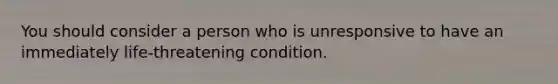 You should consider a person who is unresponsive to have an immediately life-threatening condition.