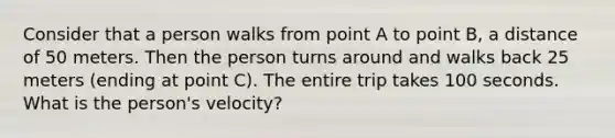 Consider that a person walks from point A to point B, a distance of 50 meters. Then the person turns around and walks back 25 meters (ending at point C). The entire trip takes 100 seconds. What is the person's velocity?