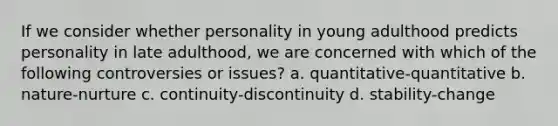 If we consider whether personality in young adulthood predicts personality in late adulthood, we are concerned with which of the following controversies or issues? a. quantitative-quantitative b. nature-nurture c. continuity-discontinuity d. stability-change